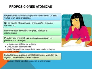 Expresiones constituidas por un solo sujeto, un solo
verbo y un solo predicado.
No se puede obtener otra proposición, ni con el
término no.
Denominadas también: simples, básicas o
elementales.
Pueden ser predicativas: atribuyen o niegan un
predicado a un sujeto.
• la luna es un satélite de la tierra.
• Lima, ciudad desordenada .
• Mario Vargas Llosa, autor de la casa verde, obtuvo el
premio Nobel.
Extrañamente pueden ser Relacionales: vinculan de
alguna manera dos o más sujetos.
• Carlos y María estudian juntos en la universidad.
PROPOSICIONES ATÓMICAS
 