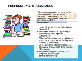 Expresiones constituidas por mas de
una proposición simple unidas por
términos conectivos (“y”, “o”, “si…
entonces”, “si y solo si”, “no”, etc.
• Hegel no fue un filósofo materialista.
(Negación)
• Aristóteles escribió el Organon y F.
Bacon el Novum Organum.
(Conjunción)
• Si la atmósfera tiene carga radiactiva
entonces la humedad es dañina para
la salud. (Condicional)
• La metodología o la tecnología son
útiles para el desarrollo de la ciencia.
(Disyunción)
• El agua se congela si y solo si la
temperatura está bajo
cero.(Bicondicional)
Llamadas también:
compuestas
PROPOSICIONES MOLECULARES
 