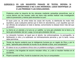 EJERCICIO 3: EN LOS SIGUIENTES PASAJES DE TEXTOS, REFIERA SI
CORRESPONDE O NO A UNA INFERENCIA. LUEGO IDENTIFIQUE LA
O LAS PREMISAS Y LAS CONCLUSIONES:
1
Podemos evitar la mayoría de los cánceres mediante campañas preventivas, aun si
nunca damos con las causas; cada vez tiene más sentido realizar más investigación
sobre la prevención y menos para encontrar la cura”.
2
El buen juicio es, de entre todas las cosas del mundo, la distribuida de modo más
equitativo, pues cualquiera piensa que lo tiene en abundancia, y aun aquellos que son
tan difíciles de complacer en todo lo demás; comúnmente no desean tener más del que
ya poseen.
3
La tierra es un planeta y la luna es un satélite. La luna gira alrededor de la tierra y la
tierra gira alrededor del sol. Luego, la luna gira alrededor del sol.
4
La clonación humana -al igual que el aborto, los anticonceptivos, la pornografía, la
fertilización in vitro y la eutanasia- es intrínsecamente perversa y, por lo tanto. nunca
debe permitirse.
5
Tomás de Aquino sostenía que la inteligencia humana es un regalo de Dios y, por lo
tanto, “aplicarla para entender el mundo no es ofender a Dios, sino complacerlo".
6 El cólera no es un problema clínico sino un problema ecológico y ambiental.
7
La policía y las brigadas de socorro rescatan niños, si y sólo si resultan heridos en el
accidente.
8 Pizarro sometió al Perú, fundó la ciudad de Lima; fue un conquistador.
 