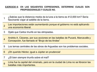 EJERCICIO 4: EN LAS SIGUIENTES EXPRESIONES, DETERMINE CUALES SON
PROPOSICIONALES Y CUALES NO.
1
¿Sabías que la distancia media da la luna a la tierra es 412,000 km? Sería
fascinante viajar al satélite de la tierra.
2
Las importaciones están aumentando porque el gobierno no está aplicando
una economía liberal.
3 Ojalá que Carlos triunfe en las olimpiadas.
4
Andrés A. Cáceres, por sus acciones en las batallas de Pucará, Marcavalle y
Concepción, fue llamado el “Brujo de los Andes”
5 Los temas centrales de las obras de Arguedas son los problemas sociales.
6 ¡Oh querido Héctor, igual a Júpiter en prudencia!
7 ¿El bien siempre triunfa sobre el mal?
8
Lima fue la capital del virreinato, pero en la ciudad de Lima no se libraron las
batallas más importantes.
 
