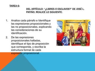 1. Analice cada párrafo e Identifique
las expresiones proposicionales y
las no proposicionales, explicando
las consideraciones de su
identificación.
2. De las expresiones
proposicionales halladas,
identifique el tipo de proposición
que corresponda, y escriba la
estructura formal de cada
expresión proposicional.
TAREA 6:
DEL ARTÍCULO: “¿LIBRES O ESCLAVOS?” DE JOSÉ L.
PATIÑO. REALICE LO SIGUIENTE:
 