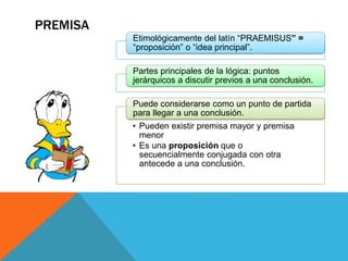 PREMISA
Etimológicamente del latín “PRAEMISUS” =
“proposición” o “idea principal”.
Partes principales de la lógica: puntos
jerárquicos a discutir previos a una conclusión.
• Pueden existir premisa mayor y premisa
menor
• Es una proposición que o
secuencialmente conjugada con otra
antecede a una conclusión.
Puede considerarse como un punto de partida
para llegar a una conclusión.
 