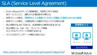 SLA (Service Level Agreement)
• SLAとはAzureのサービス稼働保証。可用性に対する保証
各サービスごとに、適用される構成条件が異なる
• 仮想マシンの場合、可用性セットに複数インスタンス構成した場合に99.95%保証
• 仮想マシンの場合、1台構成時には適用されないので注意が必要
• 停止時間がSLAを下回れば、未達時間分の費用が返金される
• 停止時間には、HW、DC、ネットワーク障害、
ホストOSアップデート時間が含まれる
• ゲストOSのアップデート時間は含まれない
46
サーバー1 サーバー2
http://azure.microsoft.com/ja-jp/support/legal/sla/
 