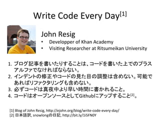 Write	
 ?Code	
 ?Every	
 ?Day[1]	
John	
 ?Resig	
 ?
?? Developper	
 ?of	
 ?Khan	
 ?Academy	
 ?
?? VisiUng	
 ?Researcher	
 ?at	
 ?Ritsumeikan	
 ?University	
 ?	
1.? ֥ӛ¤ꤹ뤳Ȥϡ`ɤϤǤΥץ饹
եǤʤФʤʤ	
 ?
2.? ǥȤ䥳`ɤҊĿ{Ϻʤܤ
Хե󥰤⺬ʤ	
3.? ؤ`ɤҹФ礤rg˕뤳ȡ	
4.? `ɤϥ`ץ󥽩`ȤGithub˥åפ뤳[2]	
[1]	
 ?Blog	
 ?of	
 ?John	
 ?Resig,	
 ?hBp://ejohn.org/blog/write-?\code-?\every-?\day/	
 ?
[2]	
 ?ձZU,	
 ?snowlongӛ,	
 ?hBp://bit.ly/1i5FN0Y	
 