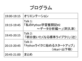 ץ	
19:00-?\19:15	
 ? ꥨƩ`	
19:15-?\19:45	
Talk	
 ?1:	
 ?
˽Pythonѧ^Lӛ#2	
 ?
?ǩ`?ý	
19:45-?\20:15	
Talk	
 ?2:	
 ?
	
 ?ʹʤ˜ʥ饤֥꡹y	
20:15-?\20:45	
 ?
Talk	
 ?3	
 ?
Python饤ʼ륹`ȥåס	
 ?
Akari?ɽ	
20:45-?\21:00	
 ޤȤ	
 