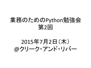業務のためのPython勉強会	
  
第2回	
  
	
  
2015年7月2日（木）	
  
@クリーク・アンド・リバー	
 