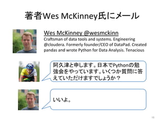 著者Wes	
  McKinney氏にメール	
10	
Wes	
  McKinney	
  @wesmckinn	
  
Cracsman	
  of	
  data	
  tools	
  and	
  systems.	
  Engineering	
  
@cloudera.	
  Formerly	
  founder/CEO	
  of	
  DataPad.	
  Created	
  
pandas	
  and	
  wrote	
  Python	
  for	
  Data	
  Analysis.	
  Tenacious	
阿久津と申します。日本でPythonの勉
強会をやっています。いくつか質問に答
えていただけますでしょうか？	
いいよ。	
 