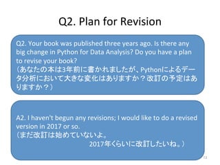 Q2.	
  Your	
  book	
  was	
  published	
  three	
  years	
  ago.	
  Is	
  there	
  any	
  
big	
  change	
  in	
  Python	
  for	
  Data	
  Analysis?	
  Do	
  you	
  have	
  a	
  plan	
  
to	
  revise	
  your	
  book?	
  
（あなたの本は3年前に書かれましたが、Pythonによるデー
タ分析において大きな変化はありますか？改訂の予定はあ
りますか？）	
  
A2.	
  I	
  haven't	
  begun	
  any	
  revisions;	
  I	
  would	
  like	
  to	
  do	
  a	
  revised	
  
version	
  in	
  2017	
  or	
  so.	
  
（まだ改訂は始めていないよ。	
  
　　　　　　　　　　　　　　　2017年くらいに改訂したいね。）	
Q2.	
  Plan	
  for	
  Revision	
13	
 