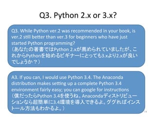 Q3.	
  While	
  Python	
  ver.2	
  was	
  recommended	
  in	
  your	
  book,	
  is	
  
ver.2	
  sill	
  be=er	
  than	
  ver.3	
  for	
  beginners	
  who	
  have	
  just	
  
started	
  Python	
  programming?	
  
（あなたの著書ではPython	
  2.xが薦められていましたが、こ
れからPythonを始めるビギナーにとっても3.xより2.xが良い
でしょうか？）	
  
A3.	
  If	
  you	
  can,	
  I	
  would	
  use	
  Python	
  3.4.	
  The	
  Anaconda	
  
distribuion	
  makes	
  seong	
  up	
  a	
  complete	
  Python	
  3.4	
  
environment	
  fairly	
  easy;	
  you	
  can	
  google	
  for	
  instrucions	
  
（僕だったらPython	
  3.4を使うね。Anacondaディストリビュー
ションなら超簡単に3.4環境を導入できるよ。ググればインス
トール方法もわかるよ。）	
Q3.	
  Python	
  2.x	
  or	
  3.x?	
14	
 