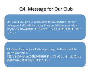 Q4.	
  Message	
  for	
  Our	
  Club	
  	
15	
Q4.	
  Could	
  you	
  give	
  us	
  a	
  message	
  for	
  our	
  Python	
  learner	
  
colleagues?	
  We	
  will	
  be	
  happy	
  if	
  we	
  could	
  have	
  your	
  idea.	
  
（Pythonを学ぶ仲間たちにメッセージをいただければ、幸い
です。）	
  
A4.	
  Good	
  luck	
  on	
  your	
  Python	
  journey;	
  I	
  believe	
  it	
  will	
  be	
  
worth	
  your	
  ime.	
（君たちのPythonの旅の幸運を祈っているよ。それはきっと
価値のある時間となるはずだよ。）	
 