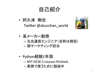 自己紹介	
•  阿久津　剛史	
  
	
  Twi=er	
  @akucchan_world	
  
•  某メーカー勤務	
  
–  元光通信エンジニア（自称は現役）	
  
–  現マーケティング担当	
  
•  Python経験1年弱	
  
–  MIT	
  OCW	
  2	
  courses	
  ﬁnished.	
  
–  実務で使うために勉強中	
2	
 