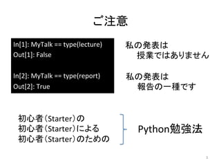 ご注意	
In[1]:	
  MyTalk	
  ==	
  type(lecture)	
  
Out[1]:	
  False	
  
	
  
In[2]:	
  MyTalk	
  ==	
  type(report)	
  
Out[2]:	
  True	
3	
私の発表は	
  
　　授業ではありません	
私の発表は	
  
　　報告の一種です	
初心者（Starter）の	
  
初心者（Starter）による　　　　　　	
  
初心者（Starter）のための	
  
Python勉強法	
 