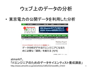 ウェブ上のデータの分析	
•  東京電力の公開データを利用した分析	
33	
atmarkIT、	
  
「ITエンジニアのためのデータサイエンティスト養成講座」	
  
h=p://www.atmarkit.co.jp/ait/aricles/1305/23/news005_4.html	
  
 