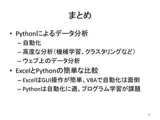 まとめ	
•  Pythonによるデータ分析	
  
– 自動化	
  
– 高度な分析（機械学習、クラスタリングなど）	
  
– ウェブ上のデータ分析	
  
•  ExcelとPythonの簡単な比較	
  
– ExcelはGUI操作が簡単、VBAで自動化は面倒	
  
– Pythonは自動化に適、プログラム学習が課題	
39	
 