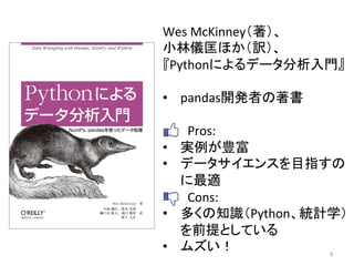 Wes	
  McKinney（著）、	
  
小林儀匡ほか（訳）、	
  
『Pythonによるデータ分析入門』	
  
	
  
•  pandas開発者の著書	
  
	
  	
  	
  	
  	
  	
  	
  	
  Pros:	
  
•  実例が豊富	
  
•  データサイエンスを目指すの
に最適	
  
	
  	
  	
  	
  	
  	
  	
  	
  Cons:	
  
•  多くの知識（Python、統計学）
を前提としている	
  
•  ムズい！	
   8	
 