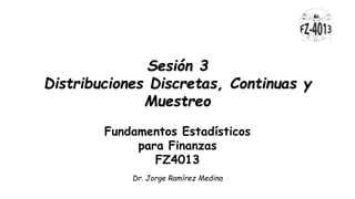 Sesión 3
Distribuciones Discretas, Continuas y
Muestreo
Fundamentos Estadísticos
para Finanzas
FZ4013
Dr. Jorge Ramírez Medina
 