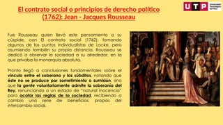 Fue Rousseau quien llevó este pensamiento a su
cúspide, con El contrato social (1762), tomando
algunos de los puntos individualistas de Locke, pero
asumiendo también su propia distancia. Rousseau se
dedicó a observar la sociedad a su alrededor, en la
que privaba la monarquía absoluta.
El contrato social o principios de derecho político
(1762): Jean - Jacques Rousseau
Pronto llegó a conclusiones fundamentales sobre el
vínculo entre el soberano y los súbditos, notando que
éste no se produce por sometimiento o sumisión, sino
que la gente voluntariamente admite la soberanía del
Rey, renunciando a un estado de “natural inocencia”
para acatar las reglas de la sociedad, recibiendo a
cambio una serie de beneficios, propios del
intercambio social.
 