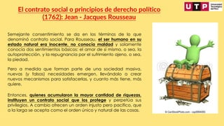 Semejante consentimiento se da en los términos de lo que
denominó contrato social. Para Rousseau, el ser humano en su
estado natural era inocente, no conocía maldad y solamente
conocía dos sentimientos básicos: el amor de sí mismo, o sea, la
autoprotección, y la repugnancia por el sufrimiento ajeno, o sea,
la piedad.
El contrato social o principios de derecho político
(1762): Jean - Jacques Rousseau
Pero a medida que forman parte de una sociedad masiva,
nuevas (y falsas) necesidades emergen, llevándolo a crear
nuevos mecanismos para satisfacerlas, y cuanto más tiene, más
quiere.
Entonces, quienes acumularon la mayor cantidad de riquezas,
instituyen un contrato social que los protege y perpetúa sus
privilegios. A cambio ofrecen un orden injusto pero pacífico, que
a la larga se acepta como el orden único y natural de las cosas.
 