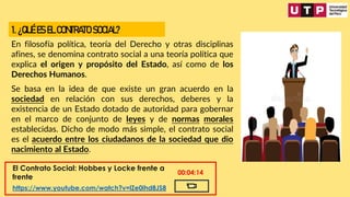 1. ¿QUÉ ES EL CONTRATO SOCIAL?
En filosofía política, teoría del Derecho y otras disciplinas
afines, se denomina contrato social a una teoría política que
explica el origen y propósito del Estado, así como de los
Derechos Humanos.
Se basa en la idea de que existe un gran acuerdo en la
sociedad en relación con sus derechos, deberes y la
existencia de un Estado dotado de autoridad para gobernar
en el marco de conjunto de leyes y de normas morales
establecidas. Dicho de modo más simple, el contrato social
es el acuerdo entre los ciudadanos de la sociedad que dio
nacimiento al Estado.
El Contrato Social: Hobbes y Locke frente a
frente
https://www.youtube.com/watch?v=lZe0ihd8JS8
00:04:14
 