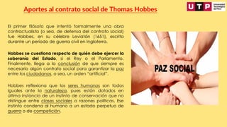 El primer filósofo que intentó formalmente una obra
contractualista (o sea, de defensa del contrato social)
fue Hobbes, en su célebre Leviatán (1651), escrita
durante un período de guerra civil en Inglaterra.
Aportes al contrato social de Thomas Hobbes
Hobbes se cuestiona respecto de quién debe ejercer la
soberanía del Estado, si el Rey o el Parlamento.
Finalmente, llega a la conclusión de que siempre es
necesario algún contrato social para garantizar la paz
entre los ciudadanos, o sea, un orden “artificial”.
Hobbes reflexiona que los seres humanos son todos
iguales ante la naturaleza, pues están dotados en
última instancia de un instinto de conservación que no
distingue entre clases sociales o razones políticas. Ese
instinto condena al humano a un estado perpetuo de
guerra o de competición.
 