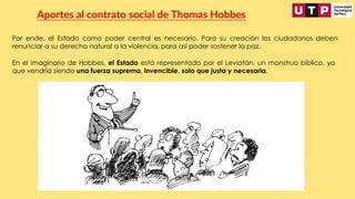 Por ende, el Estado como poder central es necesario. Para su creación los ciudadanos deben
renunciar a su derecho natural a la violencia, para así poder sostener la paz.
Aportes al contrato social de Thomas Hobbes
En el imaginario de Hobbes, el Estado está representado por el Leviatán, un monstruo bíblico, ya
que vendría siendo una fuerza suprema, invencible, solo que justa y necesaria.
 