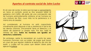 En el caso de Locke, la obra que recoge su pensamiento
en torno al contrato social es Dos ensayos sobre el
gobierno civil (1690). Allí parte de una concepción del
ser humano profundamente cristiana: el ser humano es
una criatura de Dios, cuya vida no le pertenece a sí
mismo sino al creador.
Aportes al contrato social de John Locke
Así considerado, el humano no está capacitado
moralmente para disponer ni de su existencia ni de la de
las demás criaturas. Únicamente tiene el derecho y el
deber de preservar su propia vida. Por eso, bajo la
mirada de Dios, todos los hombres son iguales en
derechos y soberanía.
Sin embargo, existe la necesidad, en cuanto los seres
humanos conviven con sus pares, de juzgar qué hacer
en caso de que alguien violente el derecho de otro de
existir, y cuáles son los pasos que deben darse para
ejercer la justicia.
 