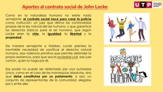 Como en la naturaleza humana no existe nada
semejante, el contrato social nace para crear la justicia
como institución: un juez que dirima las controversias
propias de la ley natural del ser humano, y que garantice
los derechos básicos para el ser humano, que según
Locke eran la vida, la igualdad, la libertad y la
propiedad.
Aportes al contrato social de John Locke
De manera semejante a Hobbes, Locke plantea la
inevitable necesidad de sacrificar el derecho natural
humano, esa violencia primitiva que permite defender la
propia existencia, para que sea la sociedad civil, ese juez
común, quien lo haga por él.
Ese poder no puede ser detentado por una autoridad
única, como en el caso de las monarquías absolutas, sino
que debe constituirse por un parlamento, o sea, un
conjunto de representantes de la comunidad, elegidos
por y entre ella.
 