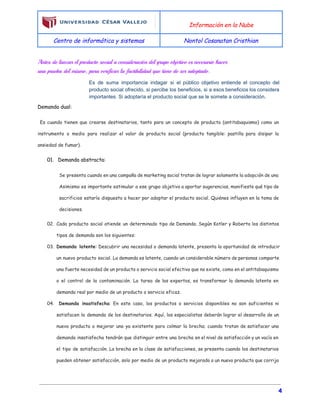  
Información en la Nube
Centro de informática y sistemas Nontol Cosanatan Cristhian
 
Antes de lanzar el producto social a consideración del grupo objetivo es necesario hacer
una prueba del mismo, para verificar la factibilidad que tiene de ser adoptado.
Es de suma importancia indagar si el público objetivo entiende el concepto del                         
producto social ofrecido, si percibe los beneficios, si a esos beneficios los considera                         
importantes. Si adoptaría el producto social que se le somete a consideración. 
Demanda dual:
Es cuando tienen que crearse destinatarios, tanto para un concepto de producto (antitabaquismo) como un
instrumento o medio para realizar el valor de producto social (producto tangible: pastilla para disipar la
ansiedad de fumar).
01. Demanda abstracta:
Se presenta cuando en una campaña de marketing social tratan de lograr solamente la adopción de una
Asimismo es importante estimular a ese grupo objetivo a aportar sugerencias, manifieste qué tipo de
sacrificios estaría dispuesto a hacer por adoptar el producto social. Quiénes influyen en la toma de
decisiones.
02. Cada producto social atiende un determinado tipo de Demanda. Según Kotler y Roberto los distintos
tipos de demanda son los siguientes:
03. Demanda latente​: Descubrir una necesidad o demanda latente, presenta la oportunidad de introducir
un nuevo producto social. La demanda es latente, cuando un considerable número de personas comparte
una fuerte necesidad de un producto o servicio social efectivo que no existe, como en el antitabaquismo
o el control de la contaminación. La tarea de los expertos, es transformar la demanda latente en
demanda real por medio de un producto o servicio eficaz.
04. ​Demanda insatisfecha​: En este caso, los productos o servicios disponibles no son suficientes ni
satisfacen la demanda de los destinatarios. Aquí, los especialistas deberán lograr el desarrollo de un
nuevo producto o mejorar uno ya existente para colmar la brecha; cuando tratan de satisfacer una
demanda insatisfecha tendrán que distinguir entre una brecha en el nivel de satisfacción y un vacío en
el tipo de satisfacción. La brecha en la clase de satisfacciones, se presenta cuando los destinatarios
pueden obtener satisfacción, solo por medio de un producto mejorado o un nuevo producto que corrija
4
 