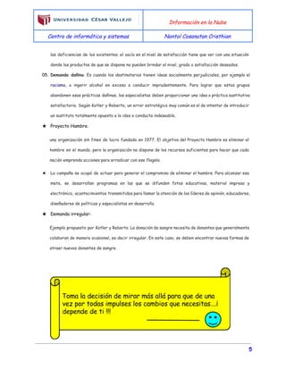  
Información en la Nube
Centro de informática y sistemas Nontol Cosanatan Cristhian
 
las deficiencias de los existentes; el vacío en el nivel de satisfacción tiene que ver con una situación
donde los productos de que se dispone no pueden brindar el nivel, grado o satisfacción deseados.
05. Demanda dañina​: Es cuando los destinatarios tienen ideas socialmente perjudiciales, por ejemplo el
racismo​, o ingerir alcohol en exceso o conducir imprudentemente. Para lograr que estos grupos
abandonen esas prácticas dañinas, los especialistas deben proporcionar una idea o práctica sustitutiva
satisfactoria. Según Kotler y Roberto, un error estratégico muy común es el de intentar de introducir
un sustituto totalmente opuesto a la idea o conducta indeseable.
★ Proyecto Hambre.
una organización sin fines de lucro fundada en 1977. El objetivo del Proyecto Hambre es eliminar el
hambre en el mundo, pero la organización no dispone de los recursos suficientes para hacer que cada
nación emprenda acciones para erradicar con ese flagelo.
★ La campaña se ocupó de actuar para generar el compromiso de eliminar el hambre. Para alcanzar esa
meta, se desarrollan programas en las que se difunden fotos educativas, material impreso y
electrónico, acontecimientos transmitidos para llamar la atención de los líderes de opinión, educadores,
diseñadores de políticas y especialistas en desarrollo.
★ Demanda irregular:
Ejemplo propuesto por Kotler y Roberto. La donación de sangre necesita de donantes que generalmente
colaboran de manera ocasional, es decir irregular. En este caso, se deben encontrar nuevas formas de
atraer nuevos donantes de sangre.
 
 
 
5
 