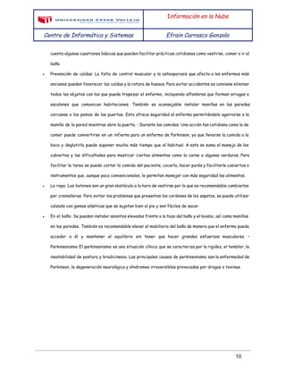  
 
I​nformación en la Nube
Centro de Informática y Sistemas Efrain Carrasco Gonzalo
 
cuenta algunas cuestiones básicas que pueden facilitar prácticas cotidianas como vestirse, comer o ir al
baño.
● Prevención de caídas: La falta de control muscular y la osteoporosis que afecta a los enfermos más
ancianos pueden favorecer las caídas y la rotura de huesos. Para evitar accidentes es conviene eliminar
todos los objetos con los que pueda tropezar el enfermo, incluyendo alfombras que forman arrugas o
escalones que comunican habitaciones. También es aconsejable instalar manillas en las paredes
cercanas a los pomos de las puertas. Esto ofrece seguridad al enfermo permitiéndole agarrarse a la
manilla de la pared mientras abre la puerta. - Durante las comidas: Una acción tan cotidiana como la de
comer puede convertirse en un infierno para un enfermo de Parkinson, ya que llevarse la comida a la
boca y deglutirla puede suponer mucho más tiempo que el habitual. A esto se suma el manejo de los
cubiertos y las dificultades para masticar ciertos alimentos como la carne o algunas verduras. Para
facilitar la tarea se puede cortar la comida del paciente, cocerla, hacer purés y facilitarle cubiertos o
instrumentos que, aunque poco convencionales, le permitan manejar con más seguridad los alimentos.
● La ropa: Los botones son un gran obstáculo a la hora de vestirse por lo que es recomendable cambiarlos
por cremalleras. Para evitar los problemas que presentan los cordones de los zapatos, se puede utilizar
calzado con gomas elásticas que se sujetan bien al pie y son fáciles de sacar.
● En el baño: Se pueden instalar asientos elevados frente a la taza del baño y el lavabo, así como manillas
en las paredes. También es recomendable elevar el mobiliario del baño de manera que el enfermo pueda
acceder a él y mantener el equilibrio sin tener que hacer grandes esfuerzos musculares. •
Parkinsonismo El parkinsonismo es una situación clínica que se caracteriza por la rigidez, el temblor, la
inestabilidad de postura y bradicinesia. Las principales causas de parkinsonismo son la enfermedad de
Parkinson, la degeneración neurológica y síndromes irreversibles provocados por drogas o toxinas.
 
10 
 