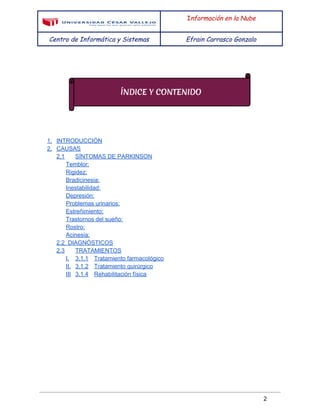  
 
I​nformación en la Nube
Centro de Informática y Sistemas Efrain Carrasco Gonzalo
 
 
 
 
 
 
 
1. INTRODUCCIÓN 
2. CAUSAS 
2.1  SÍNTOMAS DE PARKINSON 
Temblor: 
Rigidez: 
Bradicinesia: 
Inestabilidad: 
Depresión: 
Problemas urinarios: 
Estreñimiento: 
Trastornos del sueño: 
Rostro: 
Acinesia: 
2.2  DIAGNÓSTICOS 
2.3  TRATAMIENTOS 
I. 3.1.1 Tratamiento farmacológico 
II. 3.1.2 Tratamiento quirúrgico 
III 3.1.4 Rehabilitación física 
 
 
 
 
 
 
 
 
 
 
 
 
 
2 
 
