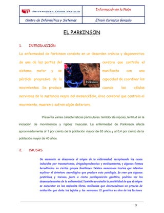  
 
I​nformación en la Nube
Centro de Informática y Sistemas Efrain Carrasco Gonzalo
 
EL PARKINSON
1. INTRODUCCIÓN
La enfermedad de Parkinson consiste en un desorden crónico y degenerativo
de una de las partes del cerebro que controla el
sistema motor y se manifiesta con una
pérdida progresiva de la capacidad de coordinar los
movimientos. Se produce cuando las células
nerviosas de la sustancia negra del mesencéfalo, área cerebral que controla el
movimiento, mueren o sufren algún deterioro.
Presenta varias características particulares: temblor de reposo, lentitud en la                   
iniciación de movimientos y rigidez muscular. La enfermedad de Parkinson afecta                     
aproximadamente al 1 por ciento de la población mayor de 65 años y al 0,4 por ciento de la                                     
población mayor de 40 años. 
2. CAUSAS
De momento se desconoce el origen de la enfermedad, exceptuando los casos
inducidos por traumatismos, drogodependencias y medicamentos, y algunas formas
hereditarias en ciertos grupos familiares. Existen numerosas teorías que intentan
explicar el deterioro neurológico que produce esta patología. Se cree que algunos
pesticidas y toxinas, junto a cierta predisposición genética, podrían ser los
desencadenantes de la enfermedad. También se estudia la posibilidad de que el origen
se encuentre en los radicales libres, moléculas que desencadenan un proceso de
oxidación que daña los tejidos y las neuronas. El genético es otro de los factores
 
3 
 