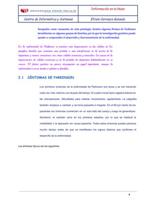  
 
I​nformación en la Nube
Centro de Informática y Sistemas Efrain Carrasco Gonzalo
 
barajados como causantes de esta patología. Existen algunas formas de Parkinson
hereditarias en algunos grupos de familias, por lo que la investigación genética puede
ayudar a comprender el desarrollo y funcionamiento de la enfermedad.
En la enfermedad de Parkinson se produce una degeneración en las células de los
ganglios basales que ocasiona una pérdida o una interferencia en la acción de la
dopamina y menos conexiones con otras células nerviosas y músculos. La causa de la
degeneración de células nerviosas y de la pérdida de dopamina habitualmente no se
conoce. El factor genético no parece desempeñar un papel importante, aunque la
enfermedad a veces tienda a afectar a familias.
2.1 SÍNTOMAS DE PARKINSON
Los primeros síntomas de la enfermedad de Parkinson son leves y se van haciendo                           
cada vez más notorios con el paso del tiempo. El cuadro inicial típico registra dolores en                               
las articulaciones, dificultades para realizar movimientos, agotamiento. La caligrafía                 
también empieza a cambiar y se torna pequeña e irregular. En el 80 por ciento de los                                 
pacientes los síntomas comienzan en un solo lado del cuerpo y luego se generalizan.                           
Asimismo, el carácter varía en los primeros estadios, por lo que es habitual la                           
irritabilidad o la ​depresión sin causa aparente. Todos estos síntomas pueden perdurar                       
mucho tiempo antes de que se manifiesten los signos clásicos que confirman el                         
desarrollo de la enfermedad. 
Los síntomas típicos son los siguientes:
 
4 
 
