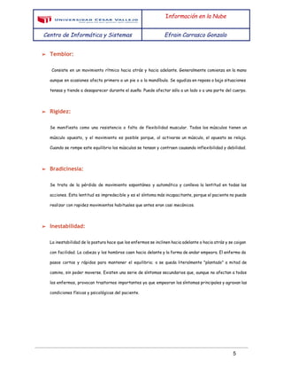  
 
I​nformación en la Nube
Centro de Informática y Sistemas Efrain Carrasco Gonzalo
 
➢ Temblor:
Consiste en un movimiento rítmico hacia atrás y hacia adelante. Generalmente comienza en la mano
aunque en ocasiones afecta primero a un pie o a la mandíbula. Se agudiza en reposo o bajo situaciones
tensas y tiende a desaparecer durante el sueño. Puede afectar sólo a un lado o a una parte del cuerpo.
➢ Rigidez:
Se manifiesta como una resistencia o falta de flexibilidad muscular. Todos los músculos tienen un
músculo opuesto, y el movimiento es posible porque, al activarse un músculo, el opuesto se relaja.
Cuando se rompe este equilibrio los músculos se tensan y contraen causando inflexibilidad y debilidad.
➢ Bradicinesia:
Se trata de la pérdida de movimiento espontáneo y automático y conlleva la lentitud en todas las
acciones. Esta lentitud es impredecible y es el síntoma más incapacitante, porque el paciente no puede
realizar con rapidez movimientos habituales que antes eran casi mecánicos.
➢ Inestabilidad:
La inestabilidad de la postura hace que los enfermos se inclinen hacia adelante o hacia atrás y se caigan
con facilidad. La cabeza y los hombros caen hacia delante y la forma de andar empeora. El enfermo da
pasos cortos y rápidos para mantener el equilibrio; o se queda literalmente "plantado" a mitad de
camino, sin poder moverse. Existen una serie de síntomas secundarios que, aunque no afectan a todos
los enfermos, provocan trastornos importantes ya que empeoran los síntomas principales y agravan las
condiciones físicas y psicológicas del paciente.
 
5 
 