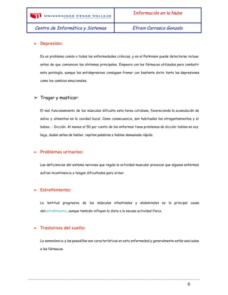  
 
I​nformación en la Nube
Centro de Informática y Sistemas Efrain Carrasco Gonzalo
 
➢ Depresión​:
Es un problema común a todas las enfermedades crónicas, y en el Parkinson puede detectarse incluso
antes de que comiencen los síntomas principales. Empeora con los fármacos utilizados para combatir
esta patología, aunque los antidepresivos consiguen frenar con bastante éxito tanto las depresiones
como los cambios emocionales.
➢ Tragar y masticar:
El mal funcionamiento de los músculos dificulta esta tarea cotidiana, favoreciendo la acumulación de
saliva y alimentos en la cavidad bucal. Como consecuencia, son habituales los atragantamientos y el
babeo. - Dicción: Al menos el 50 por ciento de los enfermos tiene problemas de dicción: hablan en voz
baja, dudan antes de hablar, repiten palabras o hablan demasiado rápido.
➢ Problemas urinarios:
Las deficiencias del sistema nervioso que regula la actividad muscular provocan que algunos enfermos
sufran ​incontinencia​o tengan dificultades para orinar.
➢ Estreñimiento​:
La lentitud progresiva de los músculos intestinales y abdominales es la principal causa
del​estreñimiento​, aunque también influyen la dieta o la escasa actividad física.
➢ Trastornos del sueño:
La somnolencia y las pesadillas son características en esta enfermedad y generalmente están asociadas
a los fármacos.
 
6 
 