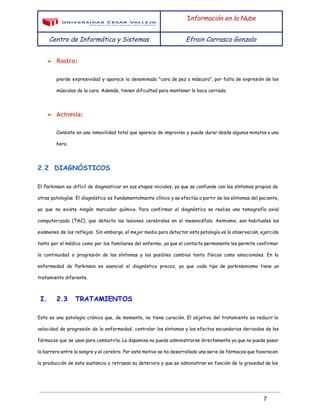  
 
I​nformación en la Nube
Centro de Informática y Sistemas Efrain Carrasco Gonzalo
 
➢ Rostro:
pierde expresividad y aparece la denominada "cara de pez o máscara", por falta de expresión de los
músculos de la cara. Además, tienen dificultad para mantener la boca cerrada.
➢ Acinesia:
Consiste en una inmovilidad total que aparece de improviso y puede durar desde algunos minutos a una
hora.
2.2 DIAGNÓSTICOS
El Parkinson es difícil de diagnosticar en sus etapas iniciales, ya que se confunde con los síntomas propios de
otras patologías. El diagnóstico es fundamentalmente clínico y se efectúa a partir de los síntomas del paciente,
ya que no existe ningún marcador químico. Para confirmar el diagnóstico se realiza una tomografía axial
computerizada (TAC), que detecta las lesiones cerebrales en el mesencéfalo. Asimismo, son habituales los
exámenes de los reflejos. Sin embargo, el mejor medio para detectar esta patología es la observación, ejercida
tanto por el médico como por los familiares del enfermo, ya que el contacto permanente les permite confirmar
la continuidad o progresión de los síntomas y los posibles cambios tanto físicos como emocionales. En la
enfermedad de Parkinson es esencial el diagnóstico precoz, ya que cada tipo de parkinsonismo tiene un
tratamiento diferente.
I. 2.3 TRATAMIENTOS
Esta es una patología crónica que, de momento, no tiene curación. El objetivo del tratamiento es reducir la
velocidad de progresión de la enfermedad, controlar los síntomas y los efectos secundarios derivados de los
fármacos que se usan para combatirla. La dopamina no puede administrarse directamente ya que no puede pasar
la barrera entre la sangre y el cerebro. Por este motivo se ha desarrollado una serie de fármacos que favorecen
la producción de esta sustancia o retrasan su deterioro y que se administran en función de la gravedad de los
 
7 
 