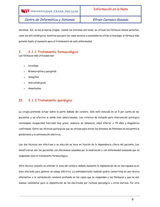 
 
I​nformación en la Nube
Centro de Informática y Sistemas Efrain Carrasco Gonzalo
 
síntomas. Así, en las primeras etapas, cuando los síntomas son leves, se utilizan los fármacos menos potentes,
como los anticolinérgicos; mientras que para los casos severos y avanzados se utiliza la levodopa, el fármaco más
potente hasta el momento para el tratamiento de esta enfermedad.
I. 3.1.1 Tratamiento farmacológico
Los fármacos más utilizados son:
● Levodopa
● Bromocriptina y pergolida
● Selegilina
● Anticolinérgicos
● Amantadina
II. 3.1.2 Tratamiento quirúrgico
La cirugía pretende actuar sobre la parte dañada del cerebro. Sólo está indicada en un 5 por ciento de los
pacientes y es efectiva si están bien seleccionados. Los criterios de inclusión para intervención quirúrgica
contemplan incapacidad funcional muy grave, ausencia de demencia, edad inferior a 70 años y diagnóstico
confirmado. Entre las técnicas quirúrgicas que se utilizan para aliviar los síntomas de Parkinson se encuentra la
palidotomía y la estimulación eléctrica.
Las dos técnicas son efectivas y su elección se hace en función de la dependencia clínica del paciente. Los
beneficiarios son los pacientes con discinesias causadas por la medicación o con enfermedad avanzada que no
responden bien al tratamiento farmacológico.
Otra técnica consiste en eliminar la zona del cerebro dañada mediante la implantación de un marcapasos en el
área afectada para generar un campo eléctrico. La subtalamotomía también podría convertirse en una técnica
alternativa a la estimulación cerebral profunda en los casos que no responden a los fármacos y que no son
buenos candidatos para la implantación de los electrodos por rechazo psicológico u otros motivos. Por otra
 
8 
 
