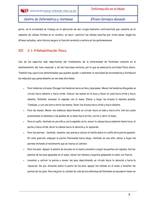  
 
I​nformación en la Nube
Centro de Informática y Sistemas Efrain Carrasco Gonzalo
 
parte, en la actualidad se trabaja en la aplicación de una cirugía bastante controvertida que consiste en el
implante de células fetales en el cerebro, es decir, sustituir las células muertas por otras sanas. Según los
últimos estudios, esta técnica mejora la función cerebral y motora en los parkinsonianos.
III 3.1.4 Rehabilitación física
Uno de los aspectos más importantes del tratamiento de la enfermedad de Parkinson consiste en el
mantenimiento del tono muscular y de las funciones motoras, por lo que es esencial la actividad física diaria.
También hay ejercicios determinados que pueden ayudar a mantener la movilidad de los miembros y fortalecer
los músculos que generalmente se ven más afectados.
● Para hombros y brazos: Encoger los hombros hacia arriba y descansar. Mover los hombros dibujando un
círculo hacia delante y hacia atrás. Colocar las manos en la nuca y llevar el codo hacia atrás y hacia
delante. Intentar alcanzar la espalda con la mano. Elevar y bajar los brazos lo máximo posible.
Tumbado, y con una barra entre las manos, llevar los brazos hacia atrás y hacia delante.
● Para las manos: Mover las muñecas describiendo un círculo hacia un lado y hacia otro. Con los codos
presionando el abdomen y las palmas de la mano hacia arriba, cerrar y abrir la mano.
● Para el cuello: Sentado en una silla y con la espalda recta, mover la cabeza hacia adelante hasta tocar el
pecho y hacia atrás. Girar la cabeza hacia la derecha y la izquierda.
● Para las piernas : Sentado, levantar una pierna y colocar el tobillo sobre la rodilla de la pierna opuesta.
En esta posición, empujar la pierna flexionada hacia abajo. Sentado en una silla, elevar y bajar las
piernas imitando el movimiento que se realiza al caminar.
● Para los pies: Apoyar la planta de los pies en el suelo y levantar y bajar las puntas con rapidez. Con las
plantas de los pies apoyadas en el suelo, elevar los talones y bajarlos golpeando el suelo con fuerza.
● Levantar y estirar la pierna y mover los pies describiendo un círculo hacia la derecha y hacia la
izquierda. De pie, elevarse sobre la punta de los pies, apoyar los talones en el suelo y levantar las
puntas de los pies. Para mejorar la calidad de vida de los enfermos de Parkinson es necesario tener en
 
9 
 