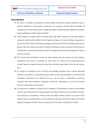 Información en la Nube
Centro de Informática y Sistemas Margarita Ortega Enriquez
Descripciones
01. En efecto, el concepto de autoestima se aborda desde entonces en la escuela humanista como un
derecho inalienable de toda persona, sintetizado en el siguiente «axioma»:​Todo ser humano, sin
excepción, por el mero hecho de serlo, es digno del respeto incondicional de los demás y de sí mismo;
merece estimarse a sí mismo y que se le estime.
02. Todos tenemos una imagen mental de quiénes somos, qué aspecto tenemos, en qué somos buenos y
cuáles son nuestros puntos débiles. Nos formamos esa imagen a lo largo del tiempo, empezando en
nuestra más tierna infancia. El término autoimagen se utiliza para referirse a la imagen mental que una
persona tiene de sí misma. Gran parte de nuestra autoimagen se basa en nuestras interacciones con
otras personas y nuestras experiencias vitales. Esta imagen mental (nuestra autoimagen) contribuye a
nuestra autoestima.
03. En virtud de este razonamiento, incluso los seres humanos más viles merecen un trato humano y
considerado. Esta actitud, no obstante, no busca entrar en conflicto con los mecanismos que la
sociedad tenga a su disposición para evitar que unos individuos causen daño a otros—sea del tipo que
sea—.
04. El concepto de autoestima varía en función del paradigma psicológico que lo aborde (psicología
humanista, psicoanálisis, o conductismo). Desde el punto de vista del psicoanálisis, la autoestima está
íntimamente relacionada con el desarrollo del ego; por otro lado, el conductismo se centra en
conceptos tales como «estímulo», «respuesta», «refuerzo», «aprendizaje», con lo cual el concepto
holístico de autoestima no tiene sentido.
05. La autoestima es además un concepto que ha traspasado frecuentemente el ámbito exclusivamente
científico para formar parte del lenguaje popular. El budismo considera al ​ego una ilusión de la mente,
de tal modo que la autoestima, e incluso el alma, son también ilusiones; el amor y la ​compasión hacia
todos los seres con sentimientos y la nula consideración del ego, constituyen la base de la felicidad
absoluta. En palabras de Buda, «no hay un camino hacia la felicidad, la felicidad es el camino».
__________________________________________________________________________
____ 
3
 