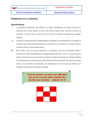Información en la Nube
Centro de Informática y Sistemas Margarita Ortega Enriquez
Fundamentos de la autoestima
Características
I. La capacidad de desarrollar una confianza y un respeto saludables por uno mismo es propia de la
naturaleza de los seres humanos, ya que el solo hecho de poder pensar constituye la base de su
suficiencia, y el único hecho de estar vivos es la base de su derecho a esforzarse por conseguir
felicidad.
II. Así pues, el estado natural del ser humano debería corresponder a una ​autoestima alta​. Sin embargo, la
realidad es que existen muchas personas que, lo reconozcan o no, lo admitan o no, tienen un nivel de
autoestima inferior al teóricamente natural.
III. Ello se debe a que, a lo largo del desarrollo, y a lo largo de la vida en sí, las personas tienden a
apartarse de la autoconceptualización [y conceptualización] positivas, o bien a no acercarse nunca a
ellas; los motivos por los que esto ocurre son diversos, y pueden encontrarse en la influencia negativa
de otras personas, en un autocastigo por haber faltado a los valores propios [o a los valores de su grupo
social], o en un déficit de comprensión o de compasión por las acciones que uno realiza [y, por
extensión, de las acciones que realizan los demás].
__________________________________________________________________________
____ 
4
 