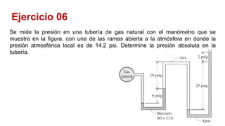 Ejercicio 06
Se mide la presión en una tubería de gas natural con el manómetro que se
muestra en la figura, con una de las ramas abierta a la atmósfera en donde la
presión atmosférica local es de 14.2 psi. Determine la presión absoluta en la
tubería.
 