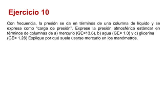 Ejercicio 10
Con frecuencia, la presión se da en términos de una columna de líquido y se
expresa como “carga de presión”. Exprese la presión atmosférica estándar en
términos de columnas de a) mercurio (GE=13.6), b) agua (GE= 1.0) y c) glicerina
(GE= 1.26) Explique por qué suele usarse mercurio en los manómetros.
 