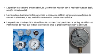  La presión real se llama presión absoluta, y se mide en relación con el vacío absoluto (es decir,
presión cero absoluta).
 La mayoría de los instrumentos para medir la presión se calibran para que den una lectura de
cero en la atmósfera, a esa medición se denomina presión manométrica.
 Las presiones por abajo de la atmosférica se conocen como presiones de vacío y se miden con
instrumentos de vacío que indican la diferencia entre la presión atmosférica y la absoluta.
 