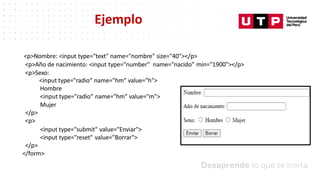 <p>Nombre: <input type="text" name="nombre" size="40"></p>
<p>Año de nacimiento: <input type="number" name="nacido" min="1900"></p>
<p>Sexo:
<input type="radio“ name="hm“ value="h">
Hombre
<input type="radio“ name="hm“ value="m">
Mujer
</p>
<p>
<input type="submit" value="Enviar">
<input type="reset" value="Borrar">
</p>
</form>
Ejemplo
 