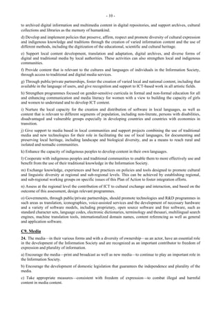- 10 - 
to archived digital information and multimedia content in digital repositories, and support archives, cultural 
collections and libraries as the memory of humankind. 
d) Develop and implement policies that preserve, affirm, respect and promote diversity of cultural expression 
and indigenous knowledge and traditions through the creation of varied information content and the use of 
different methods, including the digitization of the educational, scientific and cultural heritage. 
e) Support local content development, translation and adaptation, digital archives, and diverse forms of 
digital and traditional media by local authorities. These activities can also strengthen local and indigenous 
communities. 
f) Provide content that is relevant to the cultures and languages of individuals in the Information Society, 
through access to traditional and digital media services. 
g) Through public/private partnerships, foster the creation of varied local and national content, including that 
available in the language of users, and give recognition and support to ICT-based work in all artistic fields. 
h) Strengthen programmes focused on gender-sensitive curricula in formal and non-formal education for all 
and enhancing communication and media literacy for women with a view to building the capacity of girls 
and women to understand and to develop ICT content. 
i) Nurture the local capacity for the creation and distribution of software in local languages, as well as 
content that is relevant to different segments of population, including non-literate, persons with disabilities, 
disadvantaged and vulnerable groups especially in developing countries and countries with economies in 
transition. 
j) Give support to media based in local communities and support projects combining the use of traditional 
media and new technologies for their role in facilitating the use of local languages, for documenting and 
preserving local heritage, including landscape and biological diversity, and as a means to reach rural and 
isolated and nomadic communities. 
k) Enhance the capacity of indigenous peoples to develop content in their own languages. 
l) Cooperate with indigenous peoples and traditional communities to enable them to more effectively use and 
benefit from the use of their traditional knowledge in the Information Society. 
m) Exchange knowledge, experiences and best practices on policies and tools designed to promote cultural 
and linguistic diversity at regional and sub-regional levels. This can be achieved by establishing regional, 
and sub-regional working groups on specific issues of this Plan of Action to foster integration efforts. 
n) Assess at the regional level the contribution of ICT to cultural exchange and interaction, and based on the 
outcome of this assessment, design relevant programmes. 
o) Governments, through public/private partnerships, should promote technologies and R&D programmes in 
such areas as translation, iconographies, voice-assisted services and the development of necessary hardware 
and a variety of software models, including proprietary, open source software and free software, such as 
standard character sets, language codes, electronic dictionaries, terminology and thesauri, multilingual search 
engines, machine translation tools, internationalized domain names, content referencing as well as general 
and application software. 
C9. Media 
24. The media—in their various forms and with a diversity of ownership—as an actor, have an essential role 
in the development of the Information Society and are recognized as an important contributor to freedom of 
expression and plurality of information. 
a) Encourage the media—print and broadcast as well as new media—to continue to play an important role in 
the Information Society. 
b) Encourage the development of domestic legislation that guarantees the independence and plurality of the 
media. 
c) Take appropriate measures—consistent with freedom of expression—to combat illegal and harmful 
content in media content. 
 