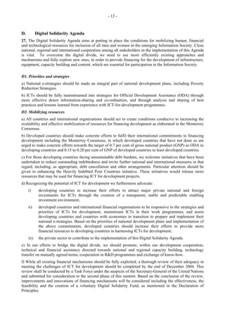 - 12 - 
D. Digital Solidarity Agenda 
27. The Digital Solidarity Agenda aims at putting in place the conditions for mobilizing human, financial 
and technological resources for inclusion of all men and women in the emerging Information Society. Close 
national, regional and international cooperation among all stakeholders in the implementation of this Agenda 
is vital. To overcome the digital divide, we need to use more efficiently existing approaches and 
mechanisms and fully explore new ones, in order to provide financing for the development of infrastructure, 
equipment, capacity building and content, which are essential for participation in the Information Society. 
D1. Priorities and strategies 
a) National e-strategies should be made an integral part of national development plans, including Poverty 
Reduction Strategies. 
b) ICTs should be fully mainstreamed into strategies for Official Development Assistance (ODA) through 
more effective donor information-sharing and co-ordination, and through analysis and sharing of best 
practices and lessons learned from experience with ICT-for-development programmes. 
D2. Mobilizing resources 
a) All countries and international organizations should act to create conditions conducive to increasing the 
availability and effective mobilization of resources for financing development as elaborated in the Monterrey 
Consensus. 
b) Developed countries should make concrete efforts to fulfil their international commitments to financing 
development including the Monterrey Consensus, in which developed countries that have not done so are 
urged to make concrete efforts towards the target of 0.7 per cent of gross national product (GNP) as ODA to 
developing countries and 0.15 to 0.20 per cent of GNP of developed countries to least developed countries. 
c) For those developing countries facing unsustainable debt burdens, we welcome initiatives that have been 
undertaken to reduce outstanding indebtedness and invite further national and international measures in that 
regard, including, as appropriate, debt cancellation and other arrangements. Particular attention should be 
given to enhancing the Heavily Indebted Poor Countries initiative. These initiatives would release more 
resources that may be used for financing ICT for development projects. 
d) Recognizing the potential of ICT for development we furthermore advocate: 
i) developing countries to increase their efforts to attract major private national and foreign 
investments for ICTs through the creation of a transparent, stable and predictable enabling 
investment environment; 
ii) developed countries and international financial organisations to be responsive to the strategies and 
priorities of ICTs for development, mainstream ICTs in their work programmes, and assist 
developing countries and countries with economies in transition to prepare and implement their 
national e-strategies. Based on the priorities of national development plans and implementation of 
the above commitments, developed countries should increase their efforts to provide more 
financial resources to developing countries in harnessing ICTs for development; 
iii) the private sector to contribute to the implementation of this Digital Solidarity Agenda. 
e) In our efforts to bridge the digital divide, we should promote, within our development cooperation, 
technical and financial assistance directed towards national and regional capacity building, technology 
transfer on mutually agreed terms, cooperation in R&D programmes and exchange of know-how. 
f) While all existing financial mechanisms should be fully exploited, a thorough review of their adequacy in 
meeting the challenges of ICT for development should be completed by the end of December 2004. This 
review shall be conducted by a Task Force under the auspices of the Secretary-General of the United Nations 
and submitted for consideration to the second phase of this summit. Based on the conclusion of the review, 
improvements and innovations of financing mechanisms will be considered including the effectiveness, the 
feasibility and the creation of a voluntary Digital Solidarity Fund, as mentioned in the Declaration of 
Principles. 
 