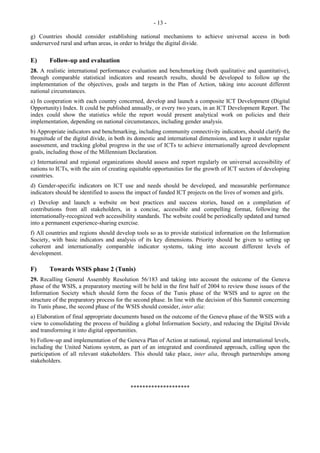 - 13 - 
g) Countries should consider establishing national mechanisms to achieve universal access in both 
underserved rural and urban areas, in order to bridge the digital divide. 
E) Follow-up and evaluation 
28. A realistic international performance evaluation and benchmarking (both qualitative and quantitative), 
through comparable statistical indicators and research results, should be developed to follow up the 
implementation of the objectives, goals and targets in the Plan of Action, taking into account different 
national circumstances. 
a) In cooperation with each country concerned, develop and launch a composite ICT Development (Digital 
Opportunity) Index. It could be published annually, or every two years, in an ICT Development Report. The 
index could show the statistics while the report would present analytical work on policies and their 
implementation, depending on national circumstances, including gender analysis. 
b) Appropriate indicators and benchmarking, including community connectivity indicators, should clarify the 
magnitude of the digital divide, in both its domestic and international dimensions, and keep it under regular 
assessment, and tracking global progress in the use of ICTs to achieve internationally agreed development 
goals, including those of the Millennium Declaration. 
c) International and regional organizations should assess and report regularly on universal accessibility of 
nations to ICTs, with the aim of creating equitable opportunities for the growth of ICT sectors of developing 
countries. 
d) Gender-specific indicators on ICT use and needs should be developed, and measurable performance 
indicators should be identified to assess the impact of funded ICT projects on the lives of women and girls. 
e) Develop and launch a website on best practices and success stories, based on a compilation of 
contributions from all stakeholders, in a concise, accessible and compelling format, following the 
internationally-recognized web accessibility standards. The website could be periodically updated and turned 
into a permanent experience-sharing exercise. 
f) All countries and regions should develop tools so as to provide statistical information on the Information 
Society, with basic indicators and analysis of its key dimensions. Priority should be given to setting up 
coherent and internationally comparable indicator systems, taking into account different levels of 
development. 
F) Towards WSIS phase 2 (Tunis) 
29. Recalling General Assembly Resolution 56/183 and taking into account the outcome of the Geneva 
phase of the WSIS, a preparatory meeting will be held in the first half of 2004 to review those issues of the 
Information Society which should form the focus of the Tunis phase of the WSIS and to agree on the 
structure of the preparatory process for the second phase. In line with the decision of this Summit concerning 
its Tunis phase, the second phase of the WSIS should consider, inter alia: 
a) Elaboration of final appropriate documents based on the outcome of the Geneva phase of the WSIS with a 
view to consolidating the process of building a global Information Society, and reducing the Digital Divide 
and transforming it into digital opportunities. 
b) Follow-up and implementation of the Geneva Plan of Action at national, regional and international levels, 
including the United Nations system, as part of an integrated and coordinated approach, calling upon the 
participation of all relevant stakeholders. This should take place, inter alia, through partnerships among 
stakeholders. 
******************** 

