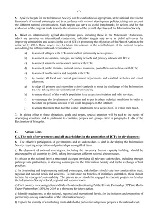 - 2 - 
5. Specific targets for the Information Society will be established as appropriate, at the national level in the 
framework of national e-strategies and in accordance with national development policies, taking into account 
the different national circumstances. Such targets can serve as useful benchmarks for actions and for the 
evaluation of the progress made towards the attainment of the overall objectives of the Information Society. 
6. Based on internationally agreed development goals, including those in the Millennium Declaration, 
which are premised on international cooperation, indicative targets may serve as global references for 
improving connectivity and access in the use of ICTs in promoting the objectives of the Plan of Action, to be 
achieved by 2015. These targets may be taken into account in the establishment of the national targets, 
considering the different national circumstances: 
a) to connect villages with ICTs and establish community access points; 
b) to connect universities, colleges, secondary schools and primary schools with ICTs; 
c) to connect scientific and research centres with ICTs; 
d) to connect public libraries, cultural centres, museums, post offices and archives with ICTs; 
e) to connect health centres and hospitals with ICTs; 
f) to connect all local and central government departments and establish websites and email 
addresses; 
g) to adapt all primary and secondary school curricula to meet the challenges of the Information 
Society, taking into account national circumstances; 
h) to ensure that all of the world's population have access to television and radio services; 
i) to encourage the development of content and to put in place technical conditions in order to 
facilitate the presence and use of all world languages on the Internet; 
j) to ensure that more than half the world’s inhabitants have access to ICTs within their reach. 
7. In giving effect to these objectives, goals and targets, special attention will be paid to the needs of 
developing countries, and in particular to countries, peoples and groups cited in paragraphs 11-16 of the 
Declaration of Principles. 
C. Action Lines 
C1. The role of governments and all stakeholders in the promotion of ICTs for development 
8. The effective participation of governments and all stakeholders is vital in developing the Information 
Society requiring cooperation and partnerships among all of them. 
a) Development of national e-strategies, including the necessary human capacity building, should be 
encouraged by all countries by 2005, taking into account different national circumstances. 
b) Initiate at the national level a structured dialogue involving all relevant stakeholders, including through 
public/private partnerships, in devising e-strategies for the Information Society and for the exchange of best 
practices. 
c) In developing and implementing national e-strategies, stakeholders should take into consideration local, 
regional and national needs and concerns. To maximize the benefits of initiatives undertaken, these should 
include the concept of sustainability. The private sector should be engaged in concrete projects to develop 
the Information Society at local, regional and national levels. 
d) Each country is encouraged to establish at least one functioning Public/Private Partnership (PPP) or Multi- 
Sector Partnership (MSP), by 2005 as a showcase for future action. 
e) Identify mechanisms, at the national, regional and international levels, for the initiation and promotion of 
partnerships among stakeholders of the Information Society. 
f) Explore the viability of establishing multi-stakeholder portals for indigenous peoples at the national level. 
 