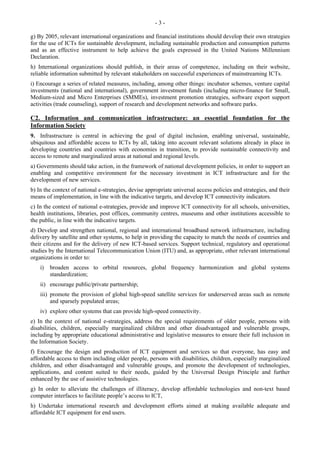 - 3 - 
g) By 2005, relevant international organizations and financial institutions should develop their own strategies 
for the use of ICTs for sustainable development, including sustainable production and consumption patterns 
and as an effective instrument to help achieve the goals expressed in the United Nations Millennium 
Declaration. 
h) International organizations should publish, in their areas of competence, including on their website, 
reliable information submitted by relevant stakeholders on successful experiences of mainstreaming ICTs. 
i) Encourage a series of related measures, including, among other things: incubator schemes, venture capital 
investments (national and international), government investment funds (including micro-finance for Small, 
Medium-sized and Micro Enterprises (SMMEs), investment promotion strategies, software export support 
activities (trade counseling), support of research and development networks and software parks. 
C2. Information and communication infrastructure: an essential foundation for the 
Information Society 
9. Infrastructure is central in achieving the goal of digital inclusion, enabling universal, sustainable, 
ubiquitous and affordable access to ICTs by all, taking into account relevant solutions already in place in 
developing countries and countries with economies in transition, to provide sustainable connectivity and 
access to remote and marginalized areas at national and regional levels. 
a) Governments should take action, in the framework of national development policies, in order to support an 
enabling and competitive environment for the necessary investment in ICT infrastructure and for the 
development of new services. 
b) In the context of national e-strategies, devise appropriate universal access policies and strategies, and their 
means of implementation, in line with the indicative targets, and develop ICT connectivity indicators. 
c) In the context of national e-strategies, provide and improve ICT connectivity for all schools, universities, 
health institutions, libraries, post offices, community centres, museums and other institutions accessible to 
the public, in line with the indicative targets. 
d) Develop and strengthen national, regional and international broadband network infrastructure, including 
delivery by satellite and other systems, to help in providing the capacity to match the needs of countries and 
their citizens and for the delivery of new ICT-based services. Support technical, regulatory and operational 
studies by the International Telecommunication Union (ITU) and, as appropriate, other relevant international 
organizations in order to: 
i) broaden access to orbital resources, global frequency harmonization and global systems 
standardization; 
ii) encourage public/private partnership; 
iii) promote the provision of global high-speed satellite services for underserved areas such as remote 
and sparsely populated areas; 
iv) explore other systems that can provide high-speed connectivity. 
e) In the context of national e-strategies, address the special requirements of older people, persons with 
disabilities, children, especially marginalized children and other disadvantaged and vulnerable groups, 
including by appropriate educational administrative and legislative measures to ensure their full inclusion in 
the Information Society. 
f) Encourage the design and production of ICT equipment and services so that everyone, has easy and 
affordable access to them including older people, persons with disabilities, children, especially marginalized 
children, and other disadvantaged and vulnerable groups, and promote the development of technologies, 
applications, and content suited to their needs, guided by the Universal Design Principle and further 
enhanced by the use of assistive technologies. 
g) In order to alleviate the challenges of illiteracy, develop affordable technologies and non-text based 
computer interfaces to facilitate people’s access to ICT, 
h) Undertake international research and development efforts aimed at making available adequate and 
affordable ICT equipment for end users. 
 