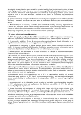 - 4 - 
i) Encourage the use of unused wireless capacity, including satellite, in developed countries and in particular 
in developing countries, to provide access in remote areas, especially in developing countries and countries 
with economies in transition, and to improve low-cost connectivity in developing countries. Special concern 
should be given to the Least Developed Countries in their efforts in establishing telecommunication 
infrastructure. 
j) Optimize connectivity among major information networks by encouraging the creation and development of 
regional ICT backbones and Internet exchange points, to reduce interconnection costs and broaden network 
access. 
k) Develop strategies for increasing affordable global connectivity, thereby facilitating improved access. 
Commercially negotiated Internet transit and interconnection costs should be oriented towards objective, 
transparent and non-discriminatory parameters, taking into account ongoing work on this subject. 
l) Encourage and promote joint use of traditional media and new technologies. 
C3. Access to information and knowledge 
10. ICTs allow people, anywhere in the world, to access information and knowledge almost instantaneously. 
Individuals, organizations and communities should benefit from access to knowledge and information. 
a) Develop policy guidelines for the development and promotion of public domain information as an 
important international instrument promoting public access to information. 
b) Governments are encouraged to provide adequate access through various communication resources, 
notably the Internet, to public official information. Establishing legislation on access to information and the 
preservation of public data, notably in the area of the new technologies, is encouraged. 
c) Promote research and development to facilitate accessibility of ICTs for all, including disadvantaged, 
marginalized and vulnerable groups. 
d) Governments, and other stakeholders, should establish sustainable multi-purpose community public access 
points, providing affordable or free-of-charge access for their citizens to the various communication 
resources, notably the Internet. These access points should, to the extent possible, have sufficient capacity to 
provide assistance to users, in libraries, educational institutions, public administrations, post offices or other 
public places, with special emphasis on rural and underserved areas, while respecting intellectual property 
rights (IPRs) and encouraging the use of information and sharing of knowledge. 
e) Encourage research and promote awareness among all stakeholders of the possibilities offered by different 
software models, and the means of their creation, including proprietary, open-source and free software, in 
order to increase competition, freedom of choice and affordability, and to enable all stakeholders to evaluate 
which solution best meets their requirements. 
f) Governments should actively promote the use of ICTs as a fundamental working tool by their 
citizens and local authorities. In this respect, the international community and other stakeholders should 
support capacity building for local authorities in the widespread use of ICTs as a means of improving local 
governance. 
g) Encourage research on the Information Society, including on innovative forms of networking, adaptation 
of ICT infrastructure, tools and applications that facilitate accessibility of ICTs for all, and 
disadvantaged groups in particular. 
h) Support the creation and development of a digital public library and archive services, adapted to the 
Information Society, including reviewing national library strategies and legislation, developing a global 
understanding of the need for “hybrid libraries”, and fostering worldwide cooperation between libraries. 
i) Encourage initiatives to facilitate access, including free and affordable access to open access journals and 
books, and open archives for scientific information. 
j) Support research and development of the design of useful instruments for all stakeholders to foster 
increased awareness, assessment, and evaluation of different software models and licences, so as to ensure an 
optimal choice of appropriate software that will best contribute to achieving development goals within local 
conditions. 
 
